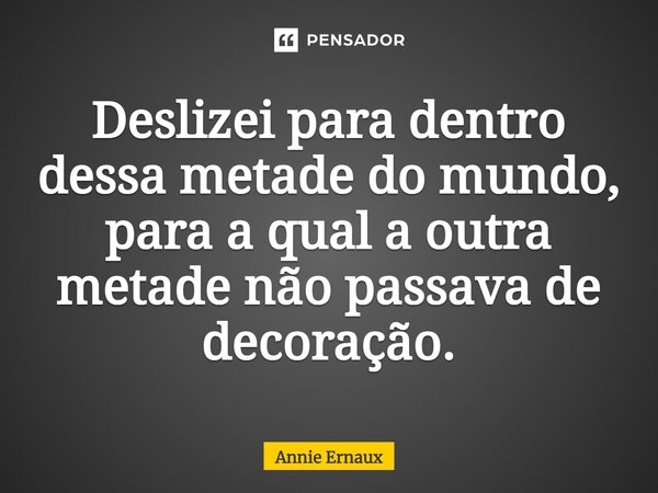 Deslizei para dentro dessa metade do mundo, para a qual a outra metade não passava de decoração.... Frase de Annie Ernaux.