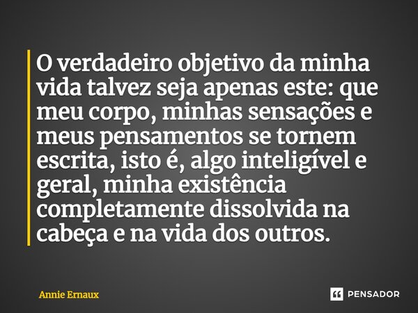 O verdadeiro objetivo da minha vida talvez seja apenas este: que meu corpo, minhas sensações e meus pensamentos se tornem escrita, isto é, algo inteligível e ge... Frase de Annie Ernaux.