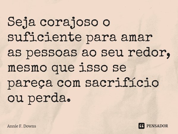 Seja corajoso o suficiente para amar as pessoas ao seu redor, mesmo que isso se pareça com sacrifício ou perda.... Frase de Annie F. Downs.