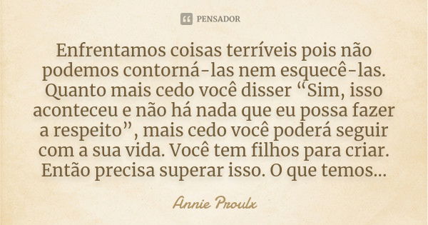 Enfrentamos coisas terríveis pois não podemos contorná-las nem esquecê-las. Quanto mais cedo você disser “Sim, isso aconteceu e não há nada que eu possa fazer a... Frase de Annie Proulx.