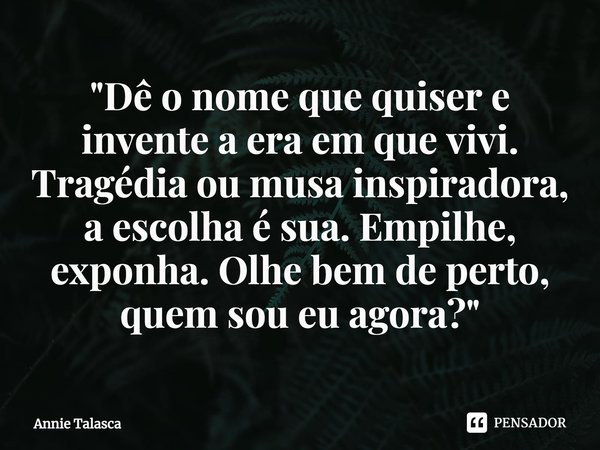 ⁠"Dê o nome que quiser e invente a era em que vivi. Tragédia ou musa inspiradora, a escolha é sua. Empilhe, exponha. Olhe bem de perto, quem sou eu agora?&... Frase de Annie Talasca.