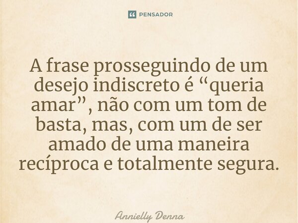⁠A frase prosseguindo de um desejo indiscreto é “queria amar”, não com um tom de basta, mas, com um de ser amado de uma maneira recíproca e totalmente segura.... Frase de Annielly Denna.