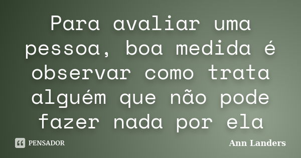 Para avaliar uma pessoa, boa medida é observar como trata alguém que não pode fazer nada por ela... Frase de Ann Landers.