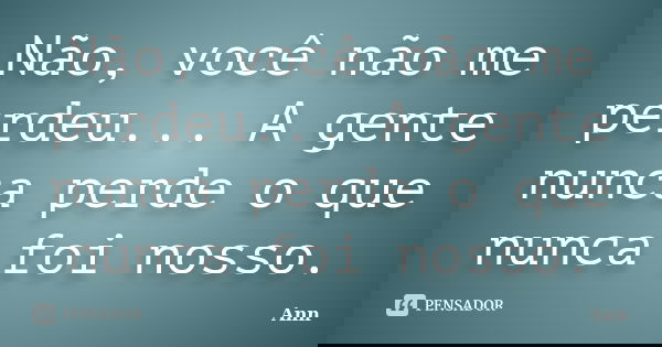 Não, você não me perdeu... A gente nunca perde o que nunca foi nosso.... Frase de Ann.