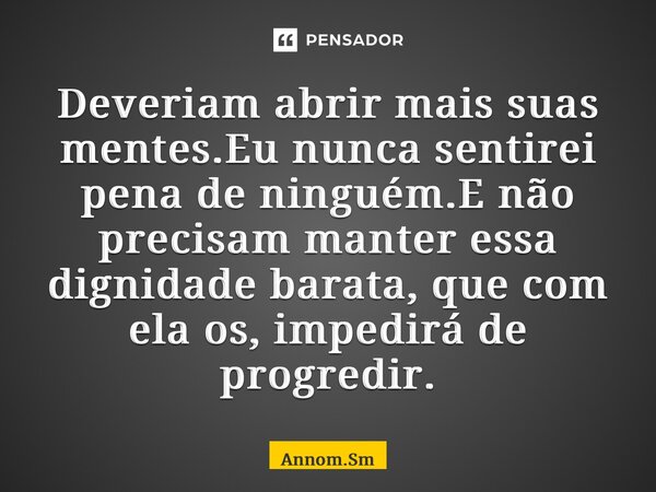 Deveriam abrir mais suas mentes.Eu nunca sentirei pena de ninguém.E não precisam manter essa dignidade barata, que com ela os, impedirá de progredir.... Frase de Annom.Sm.