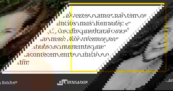 Às vezes o amor não tem os inícios mais honrados, e (...) os fins quebrarão você ao meio. Nós vivemos por todos os momentos que acontecem entre o início e o fim... Frase de Ann Patchett.