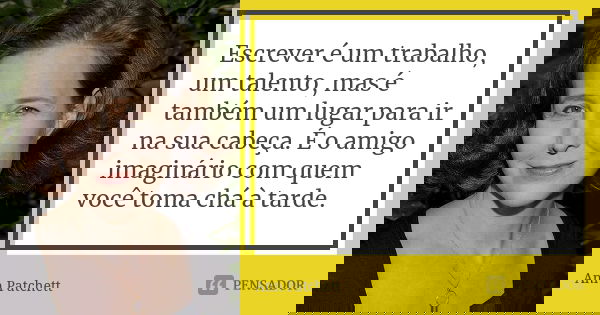 Escrever é um trabalho, um talento, mas é também um lugar para ir na sua cabeça. É o amigo imaginário com quem você toma chá à tarde.... Frase de Ann Patchett.