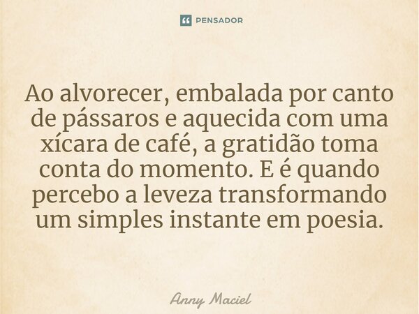 Ao alvorecer, embalada por canto de pássaros e aquecida com uma xícara de café, a gratidão toma conta do momento. E é quando percebo a leveza transformando um s... Frase de Anny Maciel.