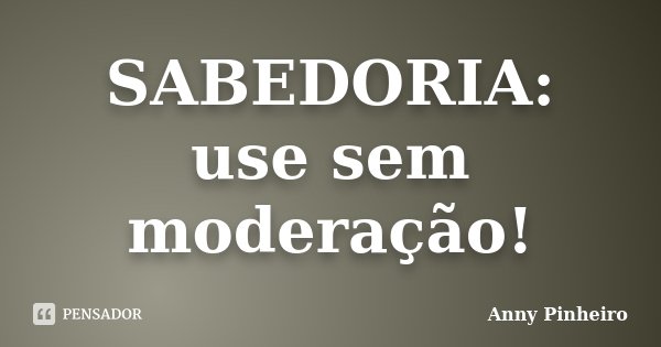 SABEDORIA: use sem moderação!... Frase de Anny Pinheiro.