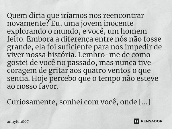 ⁠Quem diria que iríamos nos reencontrar novamente? Eu, uma jovem inocente explorando o mundo, e você, um homem feito. Embora a diferença entre nós não fosse gra... Frase de Annyluh007.