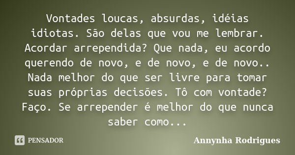 Vontades loucas, absurdas, idéias idiotas. São delas que vou me lembrar. Acordar arrependida? Que nada, eu acordo querendo de novo, e de novo, e de novo.. Nada ... Frase de Annynha Rodrigues.