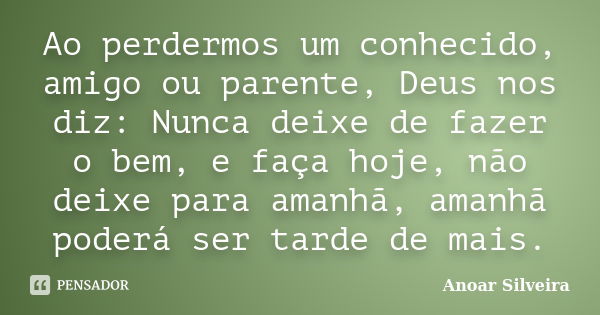 Ao perdermos um conhecido, amigo ou parente, Deus nos diz: Nunca deixe de fazer o bem, e faça hoje, não deixe para amanhã, amanhã poderá ser tarde de mais.... Frase de Anoar Silveira.