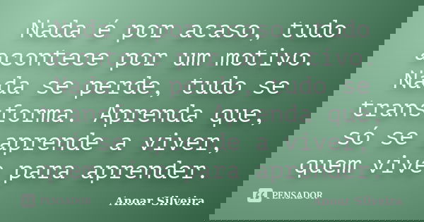 Nada é por acaso, tudo acontece por um motivo. Nada se perde, tudo se transforma. Aprenda que, só se aprende a viver, quem vive para aprender.... Frase de Anoar Silveira.