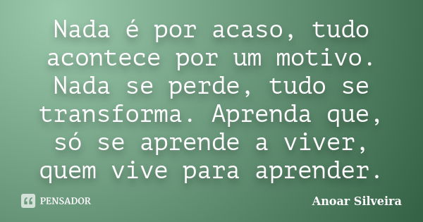 Nada é por acaso, tudo acontece por um motivo. Nada se perde, tudo se transforma. Aprenda que, só se aprende a viver, quem vive para aprender.... Frase de Anoar Silveira.