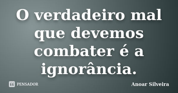 O verdadeiro mal que devemos combater é a ignorância.... Frase de Anoar Silveira.