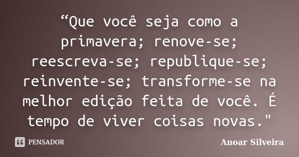 “Que você seja como a primavera; renove-se; reescreva-se; republique-se; reinvente-se; transforme-se na melhor edição feita de você. É tempo de viver coisas nov... Frase de Anoar Silveira.