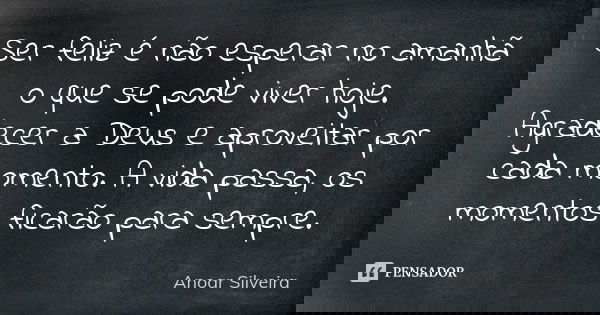 Ser feliz é não esperar no amanhã o que se pode viver hoje. Agradecer a Deus e aproveitar por cada momento. A vida passa, os momentos ficarão para sempre.... Frase de Anoar Silveira.