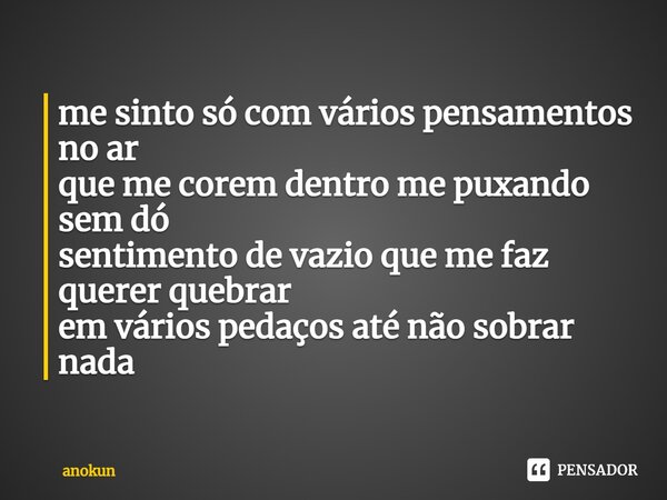 me sinto só com vários pensamentos no ar que me corem dentro me puxando sem dó sentimento de vazio que me faz querer quebrar em vários pedaços até não sobrar na... Frase de anokun.