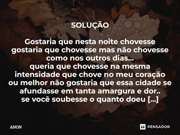 SOLUÇÃO Gostaria que nesta noite chovesse gostaria que chovesse mas não chovesse como nos outros dias... queria que chovesse na mesma intensidade que chove no m... Frase de anon.