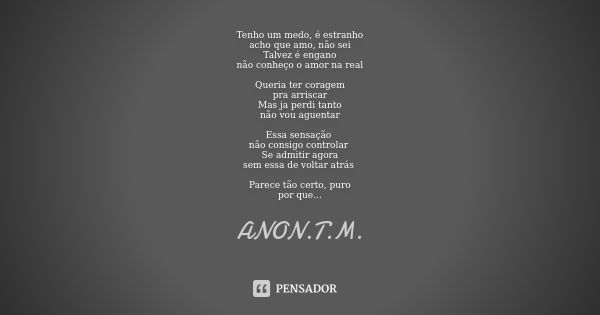 Tenho um medo, é estranho acho que amo, não sei Talvez é engano não conheço o amor na real Queria ter coragem pra arriscar Mas ja perdi tanto não vou aguentar E... Frase de ANON.T.M..