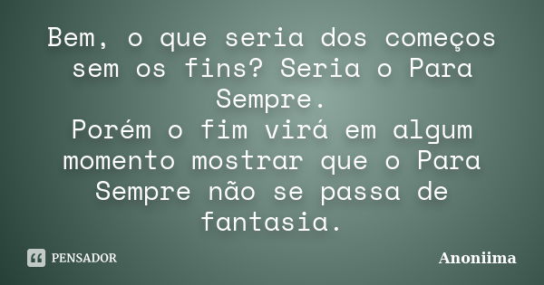 Bem, o que seria dos começos sem os fins? Seria o Para Sempre. Porém o fim virá em algum momento mostrar que o Para Sempre não se passa de fantasia.... Frase de Anôniima.