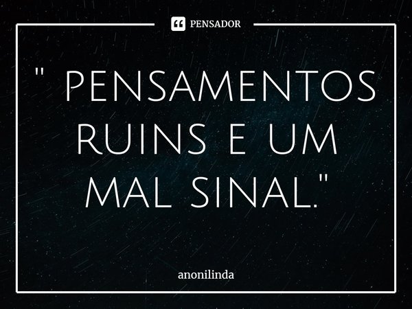 ⁠'' pensamentos ruins e um mal sinal.''... Frase de anonilinda.