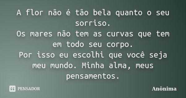 A flor não é tão bela quanto o seu sorriso. Os mares não tem as curvas que tem em todo seu corpo. Por isso eu escolhi que você seja meu mundo. Minha alma, meus ... Frase de Anônima.