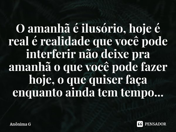 O amanhã é ilusório, hoje é real é ⁠realidade que você pode interferir não deixe pra amanhã o que você pode fazer hoje, o que quiser faça enquanto ainda tem tem... Frase de Anônima G.