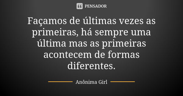 Façamos de últimas vezes as primeiras, há sempre uma última mas as primeiras acontecem de formas diferentes.... Frase de Anônima Girl.