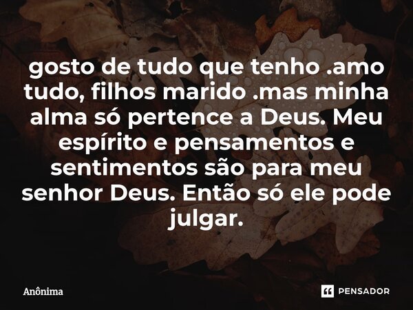 ⁠gosto de tudo que tenho .amo tudo, filhos marido .mas minha alma só pertence a Deus. Meu espírito e pensamentos e sentimentos são para meu senhor Deus. Então s... Frase de Anônima.