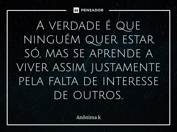 ⁠A verdade é que ninguém quer estar só, mas se aprende a viver assim, justamente pela falta de interesse de outros..... Frase de ANONIMA K.