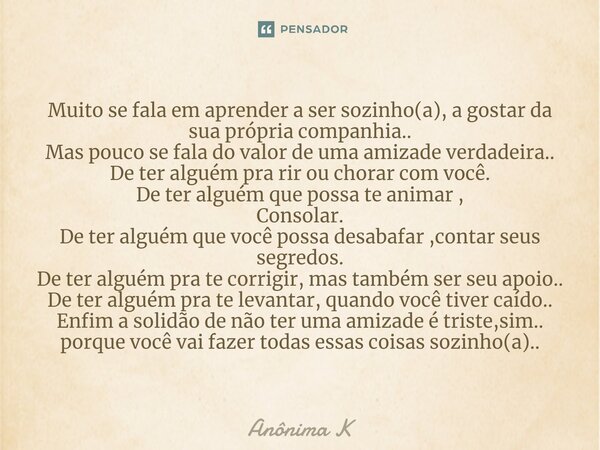 Muito se fala em aprender a ser sozinho(a), a gostar da sua própria companhia.. Mas pouco se fala do valor de uma amizade verdadeira.. De ter alguém pra rir ou... Frase de ANONIMA K.