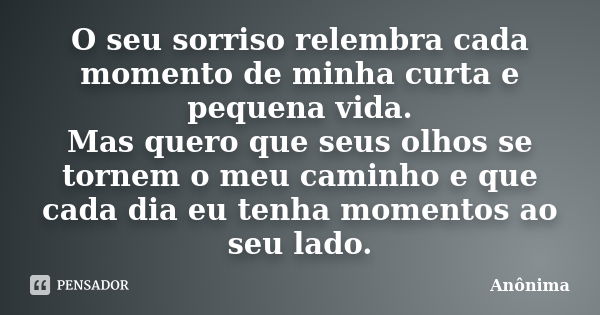 O seu sorriso relembra cada momento de minha curta e pequena vida. Mas quero que seus olhos se tornem o meu caminho e que cada dia eu tenha momentos ao seu lado... Frase de Anônima.