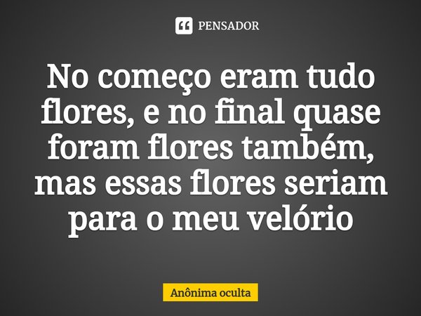 No começo eram tudo flores, e no final quase foram flores também, mas essas flores seriam para o meu velório... Frase de Anônima oculta.