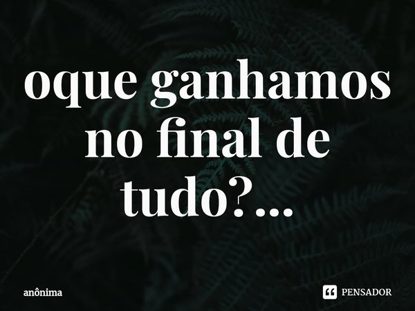 ⁠oque ganhamos no final de tudo?...... Frase de Anônima.