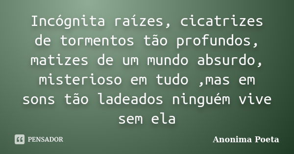 Incógnita raízes, cicatrizes de tormentos tão profundos, matizes de um mundo absurdo, misterioso em tudo ,mas em sons tão ladeados ninguém vive sem ela... Frase de Anonima Poeta.