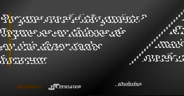 Por que você é tão quieta? R:Porque se eu falasse de mais eu iria fazer todos vocês chorarem.... Frase de Anônima..