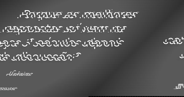 Porque as melhores respostas só vem na cabeça 3 séculos depois da discussão?... Frase de Anonima.