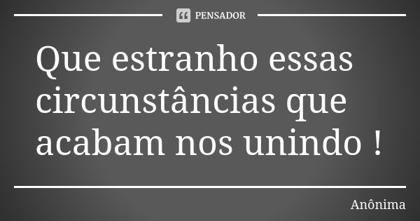 Que estranho essas circunstâncias que acabam nos unindo !... Frase de Anônima.