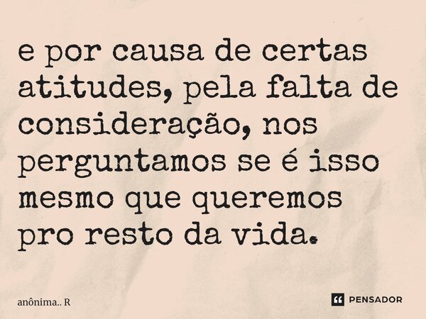 ⁠e por causa de certas atitudes, pela falta de consideração, nos perguntamos se é isso mesmo que queremos pro resto da vida.... Frase de anônima.. R.