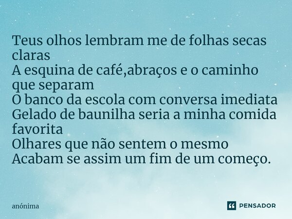 Teus olhos lembram me de folhas secas claras A esquina de café,abraços e o caminho que separam O banco da escola com conversa imediata Gelado de baunilha seria ... Frase de Anônima.