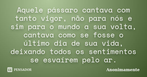 Aquele pássaro cantava com tanto vigor, não para nós e sim para o mundo a sua volta, cantava como se fosse o último dia de sua vida, deixando todos os sentiment... Frase de Anonimamente.