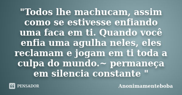 "Todos lhe machucam, assim como se estivesse enfiando uma faca em ti. Quando você enfia uma agulha neles, eles reclamam e jogam em ti toda a culpa do mundo... Frase de Anonimamenteboba.