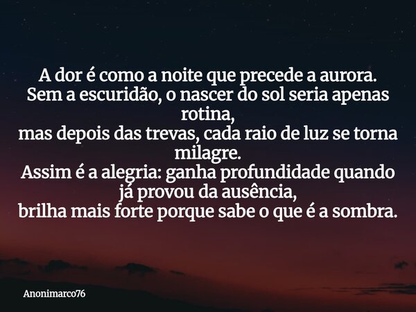 A dor é como a noite que precede a aurora. Sem a escuridão, o nascer do sol seria apenas rotina, mas depois das trevas, cada raio de luz se torna milagre. Assim... Frase de Anonimarco76.