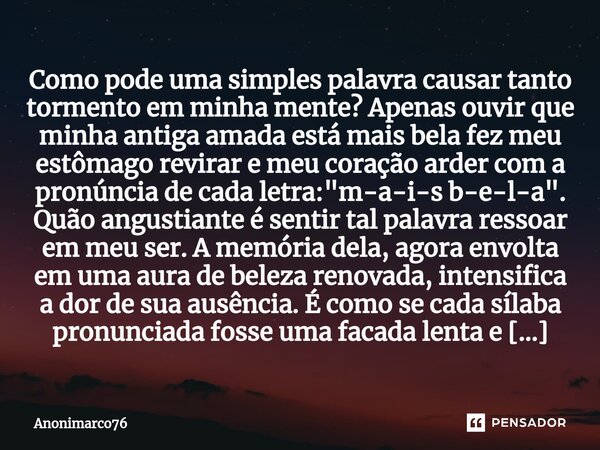 ⁠Como pode uma simples palavra causar tanto tormento em minha mente? Apenas ouvir que minha antiga amada está mais bela fez meu estômago revirar e meu coração a... Frase de Anonimarco76.