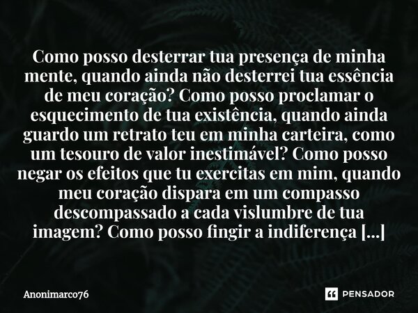 ⁠Como posso desterrar tua presença de minha mente, quando ainda não desterrei tua essência de meu coração? Como posso proclamar o esquecimento de tua existência... Frase de Anonimarco76.