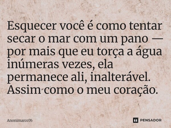 ⁠Esquecer você é como tentar secar o mar com um pano — por mais que eu torça a água inúmeras vezes, ela permanece ali, inalterável. Assim como o meu coração.... Frase de Anonimarco76.