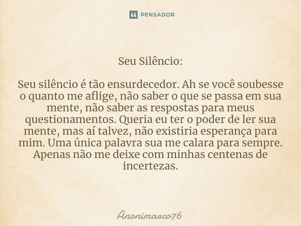 ⁠Seu Silêncio: Seu silêncio é tão ensurdecedor. Ah se você soubesse o quanto me aflige, não saber o que se passa em sua mente, não saber as respostas para meus ... Frase de Anonimarco76.