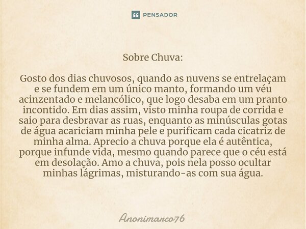 Sobre Chuva: Gosto dos dias chuvosos, quando as nuvens se entrelaçam e se fundem em um único manto, formando um véu acinzentado e melancólico, que logo desaba e... Frase de Anonimarco76.