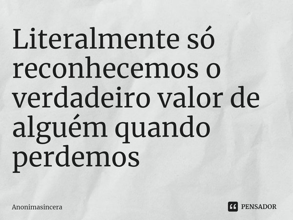 Literalmente só reconhecemos o verdadeiro valor de algué⁠m quando perdemos... Frase de Anonimasincera.